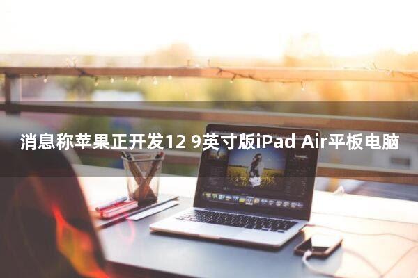 消息称苹果正开发12.9英寸版iPad Air平板电脑